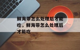 鲜海带怎么处理后才能吃，鲜海带怎么处理后才能吃