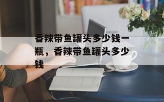 香辣带鱼罐头多少钱一瓶，香辣带鱼罐头多少钱