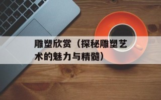 雕塑欣赏（探秘雕塑艺术的魅力与精髓）