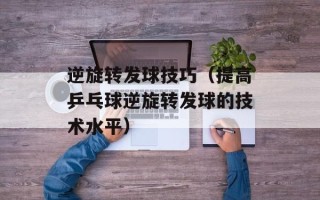 逆旋转发球技巧（提高乒乓球逆旋转发球的技术水平）