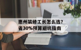 惠州装修工长怎么选？省30%预算避坑指南