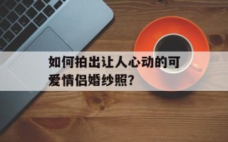 如何拍出让人心动的可爱情侣婚纱照？