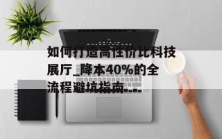 如何打造高性价比科技展厅_降本40%的全流程避坑指南