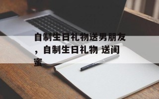 自制生日礼物送男朋友，自制生日礼物 送闺蜜