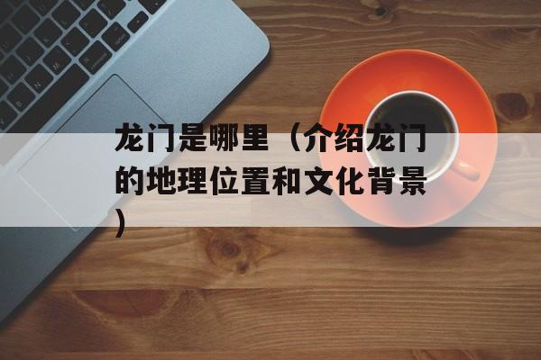 龙门是哪里（介绍龙门的地理位置和文化背景）-第1张图片-