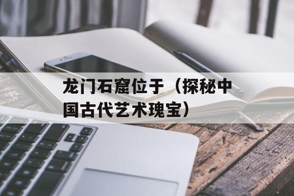 龙门石窟位于（探秘中国古代艺术瑰宝）-第1张图片-
