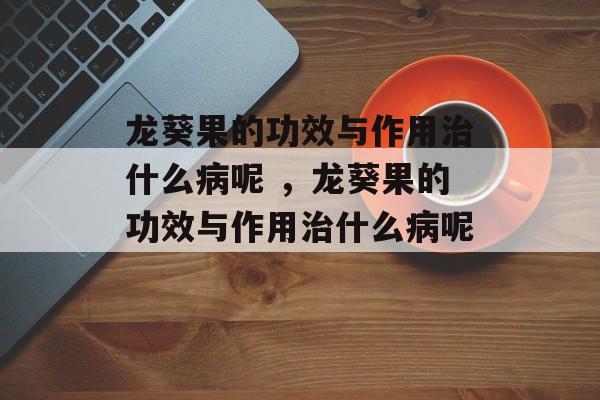 龙葵果的功效与作用治什么病呢 ，龙葵果的功效与作用治什么病呢 -第1张图片-