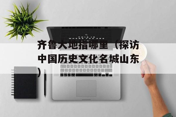 齐鲁大地指哪里（探访中国历史文化名城山东）-第1张图片-