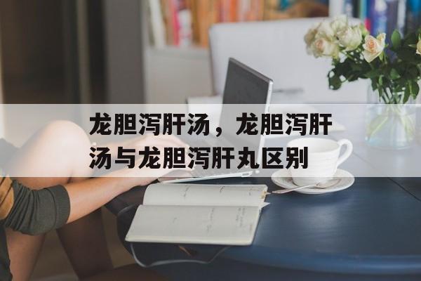 龙胆泻肝汤，龙胆泻肝汤与龙胆泻肝丸区别-第1张图片-