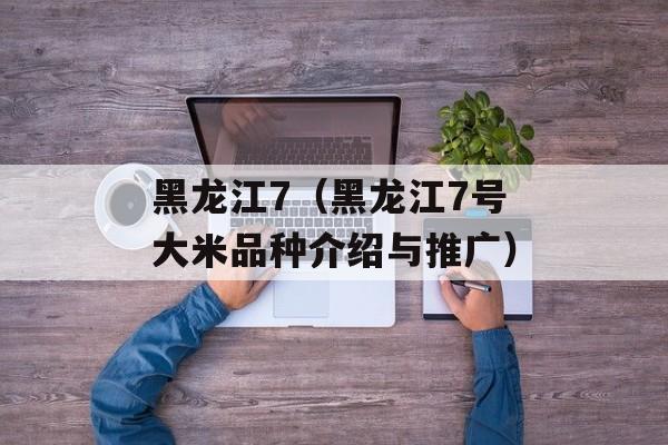 黑龙江7（黑龙江7号大米品种介绍与推广）-第1张图片-