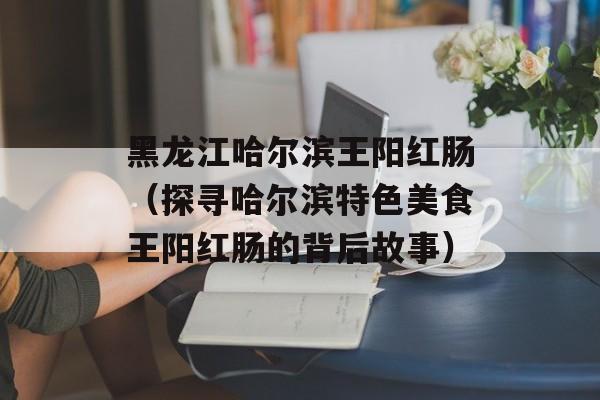 黑龙江哈尔滨王阳红肠（探寻哈尔滨特色美食王阳红肠的背后故事）-第1张图片-