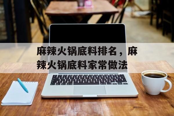 麻辣火锅底料排名，麻辣火锅底料家常做法-第1张图片-