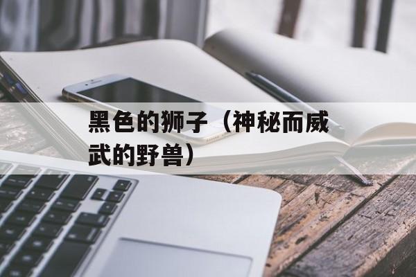 黑色的狮子（神秘而威武的野兽）-第1张图片-