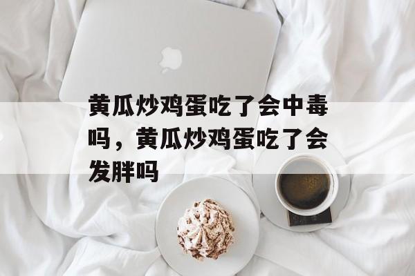 黄瓜炒鸡蛋吃了会中毒吗，黄瓜炒鸡蛋吃了会发胖吗-第1张图片-