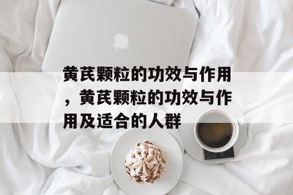 黄芪颗粒的功效与作用，黄芪颗粒的功效与作用及适合的人群-第1张图片-
