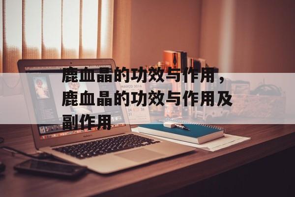 鹿血晶的功效与作用，鹿血晶的功效与作用及副作用-第1张图片-