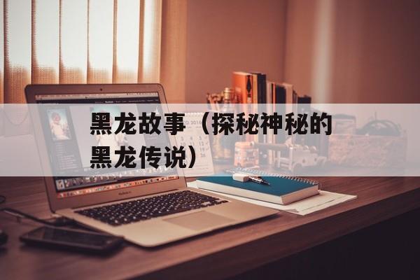 黑龙故事（探秘神秘的黑龙传说）-第1张图片-