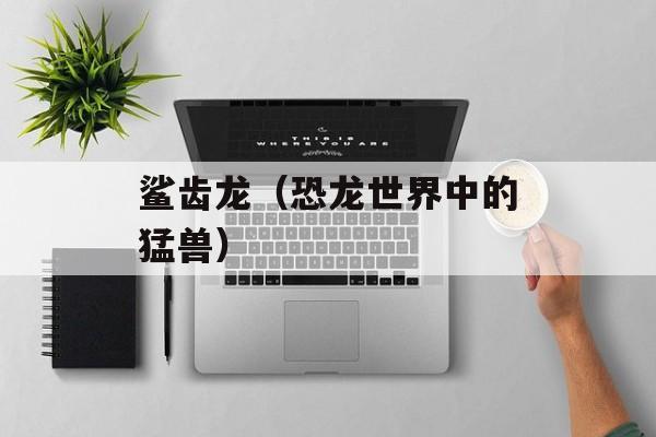 鲨齿龙（恐龙世界中的猛兽）-第1张图片-