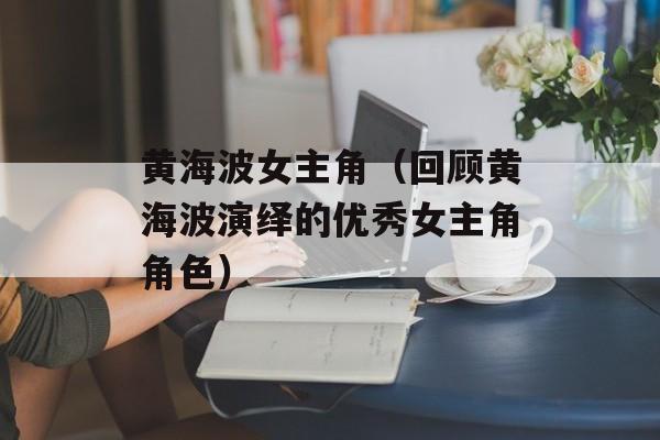 黄海波女主角（回顾黄海波演绎的优秀女主角角色）-第1张图片-