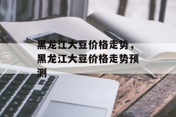 黑龙江大豆价格走势，黑龙江大豆价格走势预测-第1张图片-