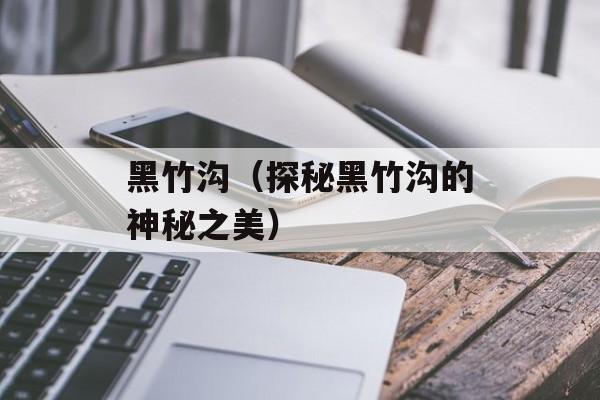 黑竹沟（探秘黑竹沟的神秘之美）-第1张图片-