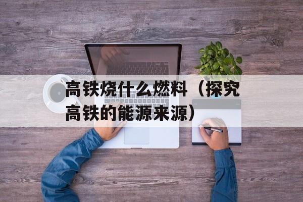 高铁烧什么燃料（探究高铁的能源来源）-第1张图片-