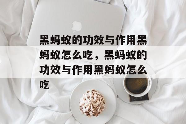 黑蚂蚁的功效与作用黑蚂蚁怎么吃，黑蚂蚁的功效与作用黑蚂蚁怎么吃-第1张图片-