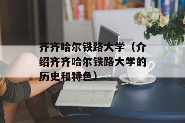 齐齐哈尔铁路大学（介绍齐齐哈尔铁路大学的历史和特色）-第1张图片-