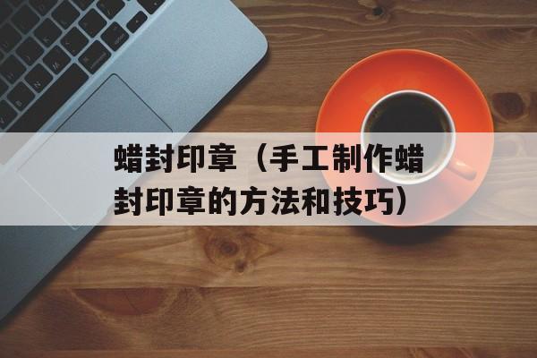 蜡封印章（手工制作蜡封印章的方法和技巧）-第1张图片-
