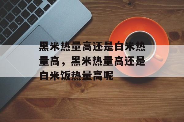 黑米热量高还是白米热量高，黑米热量高还是白米饭热量高呢-第1张图片-