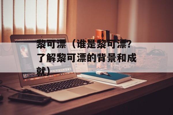 黎可漂（谁是黎可漂？了解黎可漂的背景和成就）-第1张图片-