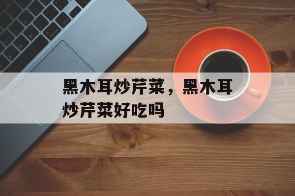 黑木耳炒芹菜，黑木耳炒芹菜好吃吗-第1张图片-