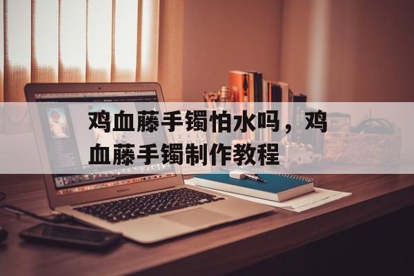 鸡血藤手镯怕水吗，鸡血藤手镯制作教程-第1张图片-