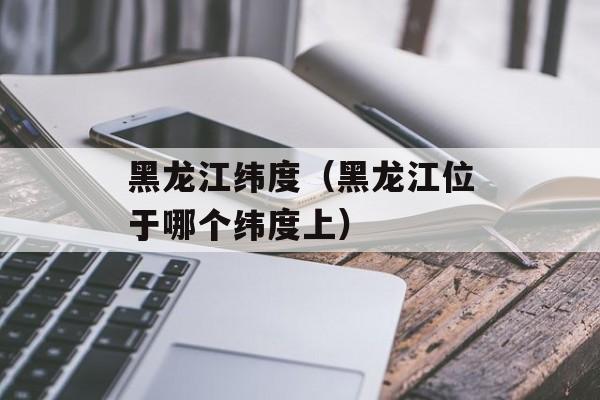 黑龙江纬度（黑龙江位于哪个纬度上）-第1张图片-