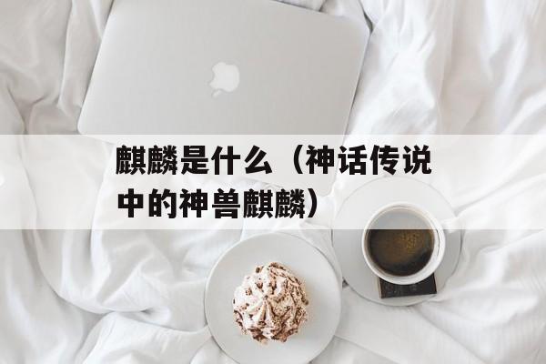 麒麟是什么（神话传说中的神兽麒麟）-第1张图片-