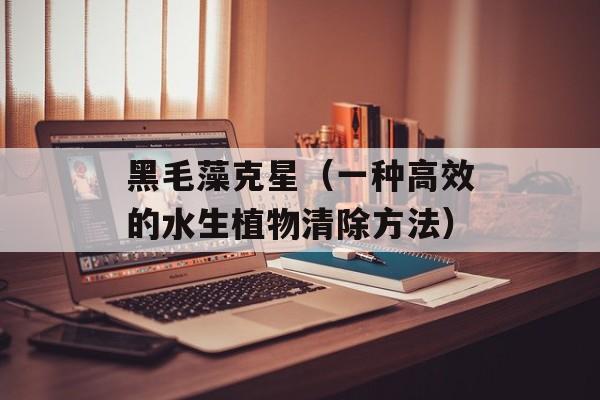黑毛藻克星（一种高效的水生植物清除方法）-第1张图片-