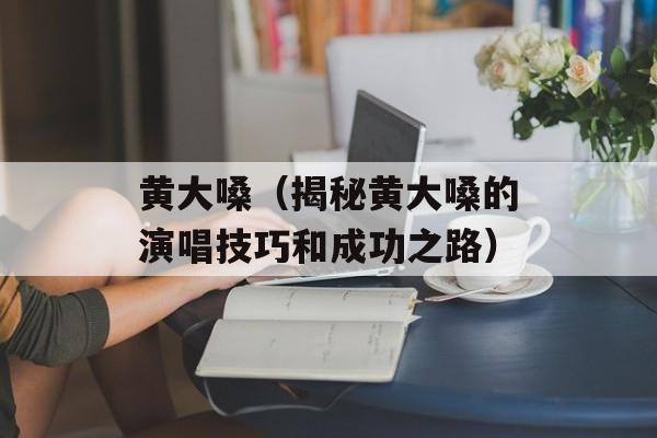 黄大嗓（揭秘黄大嗓的演唱技巧和成功之路）-第1张图片-