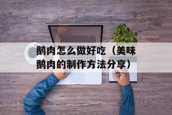 鹅肉怎么做好吃（美味鹅肉的制作方法分享）-第1张图片-