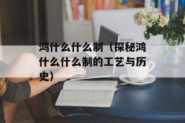 鸿什么什么制（探秘鸿什么什么制的工艺与历史）-第1张图片-