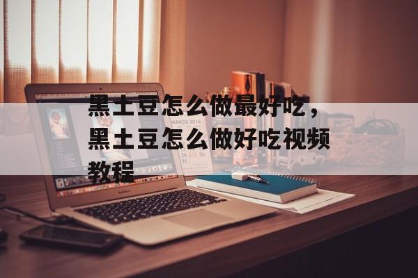 黑土豆怎么做最好吃，黑土豆怎么做好吃视频教程-第1张图片-