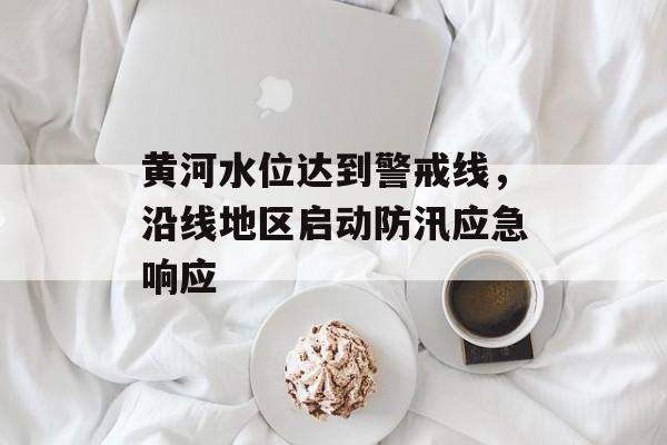 黄河水位达到警戒线，沿线地区启动防汛应急响应-第1张图片-