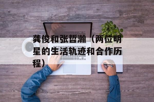 龚俊和张哲瀚（两位明星的生活轨迹和合作历程）-第1张图片-
