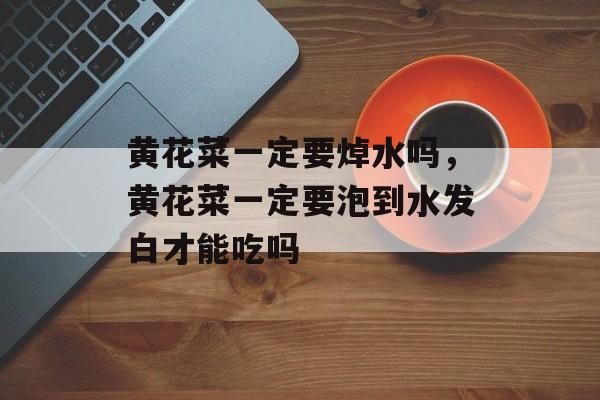黄花菜一定要焯水吗，黄花菜一定要泡到水发白才能吃吗-第1张图片-