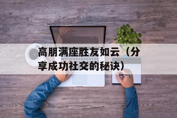 高朋满座胜友如云（分享成功社交的秘诀）-第1张图片-