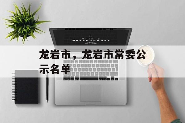 龙岩市，龙岩市常委公示名单-第1张图片-