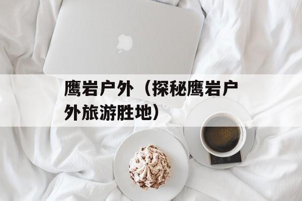 鹰岩户外（探秘鹰岩户外旅游胜地）-第1张图片-