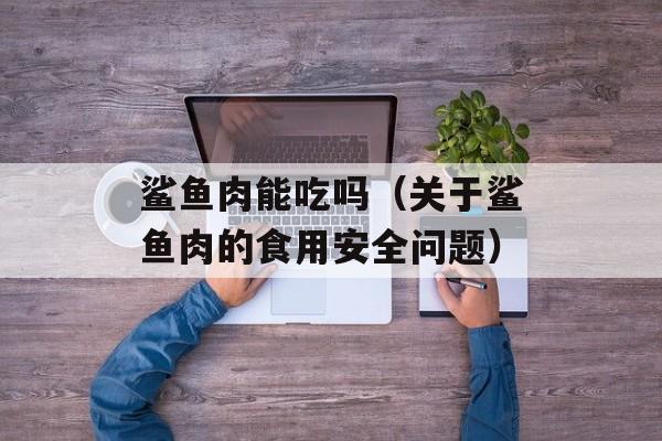 鲨鱼肉能吃吗（关于鲨鱼肉的食用安全问题）-第1张图片-