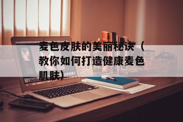 麦色皮肤的美丽秘诀（教你如何打造健康麦色肌肤）-第1张图片-