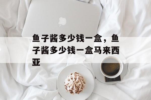 鱼子酱多少钱一盒，鱼子酱多少钱一盒马来西亚-第1张图片-