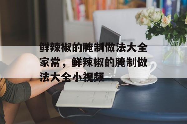 鲜辣椒的腌制做法大全家常，鲜辣椒的腌制做法大全小视频-第1张图片-